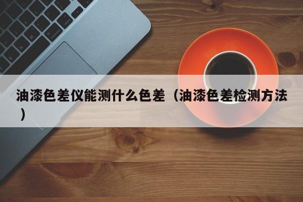 油漆色差儀能測(cè)什么色差（油漆色差檢測(cè)方法 ）