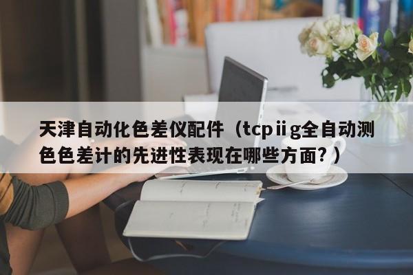 天津自動化色差儀配件（tcpⅱg全自動測色色差計(jì)的先進(jìn)性表現(xiàn)在哪些方面? ）