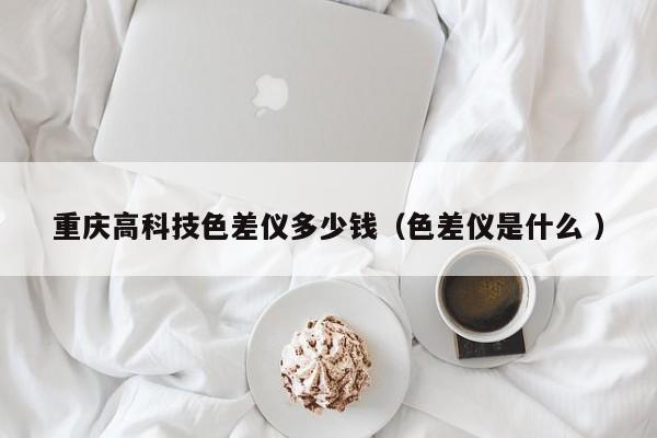 重慶高科技色差儀多少錢(qián)（色差儀是什么 ）