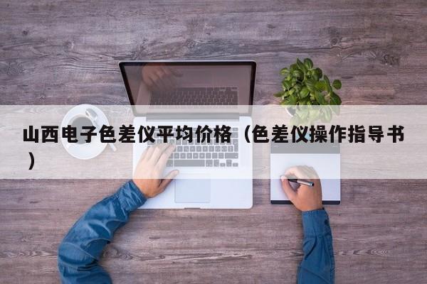 山西電子色差儀平均價(jià)格（色差儀操作指導(dǎo)書(shū) ）
