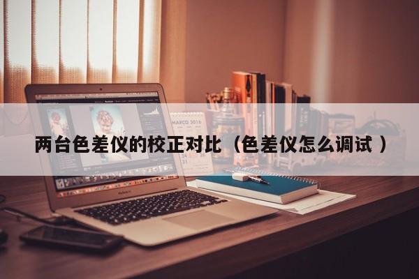 兩臺色差儀的校正對比（色差儀怎么調(diào)試 ）