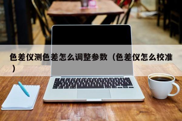 色差儀測(cè)色差怎么調(diào)整參數(shù)（色差儀怎么校準(zhǔn) ）