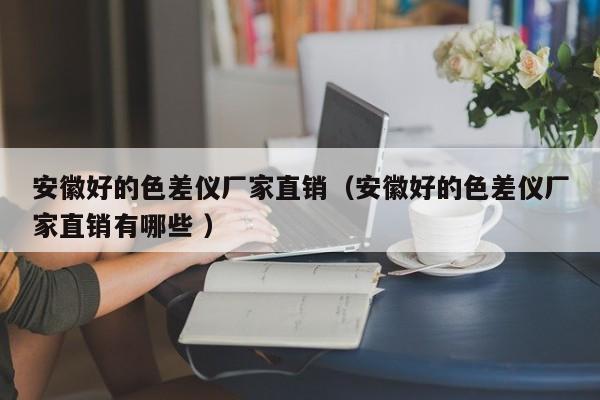 安徽好的色差儀廠(chǎng)家直銷(xiāo)（安徽好的色差儀廠(chǎng)家直銷(xiāo)有哪些 ）