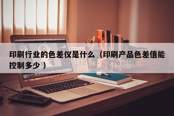 印刷行業(yè)的色差儀是什么（印刷產品色差值能控制多少 ）