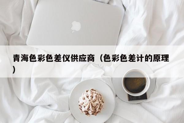 青海色彩色差儀供應(yīng)商（色彩色差計的原理 ）