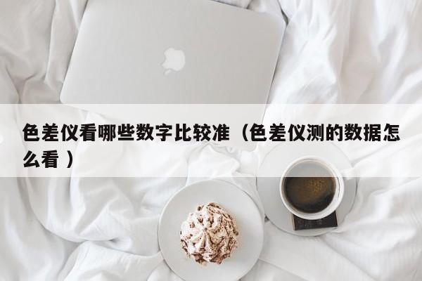色差儀看哪些數(shù)字比較準(zhǔn)（色差儀測(cè)的數(shù)據(jù)怎么看 ）